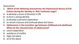 Assessment:
1. Which of the following characterizes the Psychosocial theory of Erik
Erikson during the Identity vs. Role Confusion stage?
A. to develop a sense of direction in life
B. to form a strong identity
C. to develop a personal exploration
D. to remain insecure and confused about the future
2. Adolescence is the transition age between childhood and adulthood.
What are the characteristics of adolescence?
A. social cooperation
B. avoidance of conflict
C. High-risk takers
D. all of the above
 