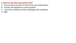 6. How can you attain your goals in life?
A. Give up when you feel it is hard to live up to expectations
B. Practice self-regulation in every situation
C. Learn from mistakes and face challenges with confidence
D. B&C
 