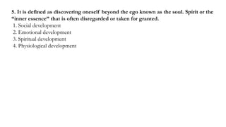 5. It is defined as discovering oneself beyond the ego known as the soul. Spirit or the
“inner essence” that is often disregarded or taken for granted.
1. Social development
2. Emotional development
3. Spiritual development
4. Physiological development
 