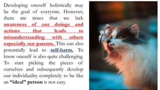 Developing oneself holistically may
be the goal of everyone. However,
there are times that we lack
awareness of our doings and
actions that leads to
misunderstanding with others
especially our parents. This can also
potentially lead to self-harm. To
know oneself is also quite challenging.
To start picking the pieces of
ourselves and subsequently develop
our individuality completely to be like
an “ideal” person is not easy.
 