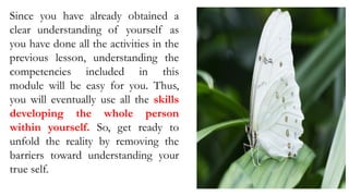 Since you have already obtained a
clear understanding of yourself as
you have done all the activities in the
previous lesson, understanding the
competencies included in this
module will be easy for you. Thus,
you will eventually use all the skills
developing the whole person
within yourself. So, get ready to
unfold the reality by removing the
barriers toward understanding your
true self.
 