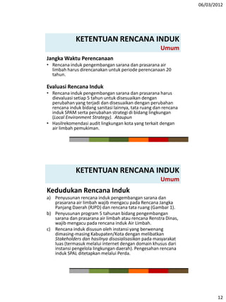 06/03/2012
12
KETENTUAN RENCANA INDUK
Umum
Jangka Waktu Perencanaan
• Rencana induk pengembangan sarana dan prasarana air
limbah harus direncanakan untuk periode perencanaan 20
tahun.
Evaluasi Rencana Induk
• Rencana induk pengembangan sarana dan prasarana harus
dievaluasi setiap 5 tahun untuk disesuaikan dengan
perubahan yang terjadi dan disesuaikan dengan perubahan
rencana induk bidang sanitasi lainnya, tata ruang dan rencana
induk SPAM serta perubahan strategi di bidang lingkungan
(Local Environment Strategy). Ataupun
• Hasilrekomendasi audit lingkungan kota yang terkait dengan
air limbah pemukiman.
KETENTUAN RENCANA INDUK
Umum
Kedudukan Rencana Induk
a) Penyusunan rencana induk pengembangan sarana dan
prasarana air limbah wajib mengacu pada Rencana Jangka
Panjang Daerah (RJPD) dan rencana tata ruang (Gambar 1).
b) Penyusunan program 5 tahunan bidang pengembangan
sarana dan prasarana air limbah atau rencana Renstra Dinas,
wajib mengacu pada rencana induk Air Limbah.
c) Rencana induk disusun oleh instansi yang berwenang
dimasing-masing Kabupaten/Kota dengan melibatkan
Stakeholders dan hasilnya disosialisasikan pada masyarakat
luas (termasuk melalui internet dengan domain khusus dari
instansi pengelola lingkungan daerah). Pengesahan rencana
induk SPAL ditetapkan melalui Perda.
 