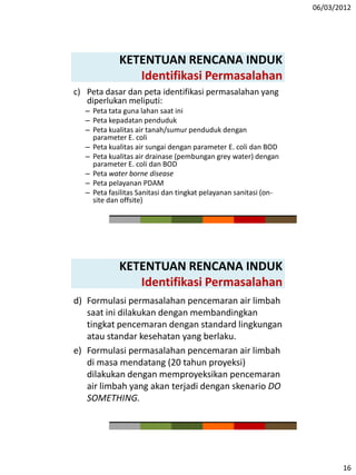 06/03/2012
16
KETENTUAN RENCANA INDUK
Identifikasi Permasalahan
c) Peta dasar dan peta identifikasi permasalahan yang
diperlukan meliputi:
– Peta tata guna lahan saat ini
– Peta kepadatan penduduk
– Peta kualitas air tanah/sumur penduduk dengan
parameter E. coli
– Peta kualitas air sungai dengan parameter E. coli dan BOD
– Peta kualitas air drainase (pembungan grey water) dengan
parameter E. coli dan BOD
– Peta water borne disease
– Peta pelayanan PDAM
– Peta fasilitas Sanitasi dan tingkat pelayanan sanitasi (on-
site dan offsite)
KETENTUAN RENCANA INDUK
Identifikasi Permasalahan
d) Formulasi permasalahan pencemaran air limbah
saat ini dilakukan dengan membandingkan
tingkat pencemaran dengan standard lingkungan
atau standar kesehatan yang berlaku.
e) Formulasi permasalahan pencemaran air limbah
di masa mendatang (20 tahun proyeksi)
dilakukan dengan memproyeksikan pencemaran
air limbah yang akan terjadi dengan skenario DO
SOMETHING.
 