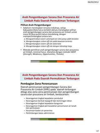 06/03/2012
17
Arah Pengembangan Sarana Dan Prasarana Air
Limbah Pada Daerah Permukiman Terbangun
Pilihan Arah Pengembangan
• Sebelum menetapkan rencana induknya, setiap
Kabupaten/Kota harus terlebih dahulu menetapkan pilihan
arah pengembangan sarana dan prasarana air limbah untuk
masa 20 (dua puluh) tahun mendatang, dengan
mempertimbangkan antara lain:
a. Mengoptimalkan sistem setempat (on-site) yang sudah berjalan
b. Mengembangkan sistem off-site pada kawasan tertentu
c. Mengembangkan sistem off-site skala kota
d. Mengembangkan sistem off-site dengan teknologi maju
• Metode pemilihan arah pengembangan sarana dan prasarana
air limbah, minimal harus dianalisis dengan metode SWOT
(Strength, Weakness, Opportunities, Threats)
Arah Pengembangan Sarana Dan Prasarana Air
Limbah Pada Daerah Permukiman Terbangun
Pembagian Zona Perencanaan
Daerah perencanaan pengembangan Sarana dan
Prasarana Air Limbah (SPAL) pada daerah terbangun
dibagi atas zona-zona perencanaan dan pengembangan
sarana dan prasarana air limbah, berdasarkan:
– Keseragaman tingkat kepadatan penduduk
– Keseragaman bentuk topografi dan kemiringan lahan
– Keseragaman tingkat kepadatan bangunan
– Keseragaman tingkat permasalahan pencemaran air tanah
dan permukaan.
– Kesamaan badan air penerima
– Pertimbangan batas administrasi
 