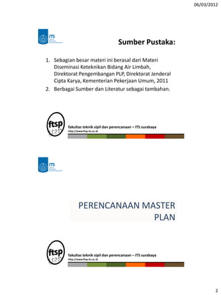 06/03/2012
2
Sumber Pustaka:
1. Sebagian besar materi ini berasal dari Materi
Diseminasi Keteknikan Bidang Air Limbah,
Direktorat Pengembangan PLP, Direktorat Jenderal
Cipta Karya, Kementerian Pekerjaan Umum, 2011
2. Berbagai Sumber dan Literatur sebagai tambahan.
fakultas teknik sipil dan perencanaan – ITS surabaya
http://www.ftsp.its.ac.id
fakultas teknik sipil dan perencanaan – ITS surabaya
http://www.ftsp.its.ac.id
PERENCANAAN MASTER
PLAN
 