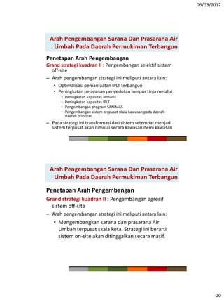 06/03/2012
20
Penetapan Arah Pengembangan
Grand strategi kuadran II : Pengembangan selektif sistem
off-site
– Arah pengembangan strategi ini meliputi antara lain:
• Optimalisasi pemanfaatan IPLT terbangun
• Peningkatan pelayanan penyedotan lumpur tinja melalui:
• Peningkatan kapasitas armada
• Peningkatan kapasitas IPLT
• Pengembangan program SANIMAS
• Pengembangan sistem terpusat skala kawasan pada daerah-
daerah prioritas.
– Pada strategi ini transformasi dari sistem setempat menjadi
sistem terpusat akan dimulai secara kawasan demi kawasan
Arah Pengembangan Sarana Dan Prasarana Air
Limbah Pada Daerah Permukiman Terbangun
Penetapan Arah Pengembangan
Grand strategi kuadran II : Pengembangan agresif
sistem off-site
– Arah pengembangan strategi ini meliputi antara lain:
• Mengembangkan sarana dan prasarana Air
Limbah terpusat skala kota. Strategi ini berarti
sistem on-site akan ditinggalkan secara masif.
Arah Pengembangan Sarana Dan Prasarana Air
Limbah Pada Daerah Permukiman Terbangun
 
