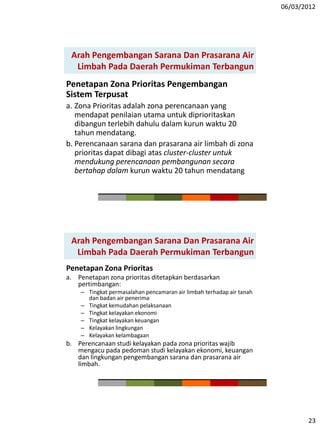 06/03/2012
23
Penetapan Zona Prioritas Pengembangan
Sistem Terpusat
a. Zona Prioritas adalah zona perencanaan yang
mendapat penilaian utama untuk diprioritaskan
dibangun terlebih dahulu dalam kurun waktu 20
tahun mendatang.
b. Perencanaan sarana dan prasarana air limbah di zona
prioritas dapat dibagi atas cluster-cluster untuk
mendukung perencanaan pembangunan secara
bertahap dalam kurun waktu 20 tahun mendatang
Arah Pengembangan Sarana Dan Prasarana Air
Limbah Pada Daerah Permukiman Terbangun
Penetapan Zona Prioritas
a. Penetapan zona prioritas ditetapkan berdasarkan
pertimbangan:
– Tingkat permasalahan pencamaran air limbah terhadap air tanah
dan badan air penerima
– Tingkat kemudahan pelaksanaan
– Tingkat kelayakan ekonomi
– Tingkat kelayakan keuangan
– Kelayakan lingkungan
– Kelayakan kelambagaan
b. Perencanaan studi kelayakan pada zona prioritas wajib
mengacu pada pedoman studi kelayakan ekonomi, keuangan
dan lingkungan pengembangan sarana dan prasarana air
limbah.
Arah Pengembangan Sarana Dan Prasarana Air
Limbah Pada Daerah Permukiman Terbangun
 