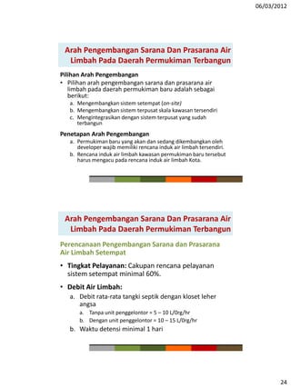 06/03/2012
24
Pilihan Arah Pengembangan
• Pilihan arah pengembangan sarana dan prasarana air
limbah pada daerah permukiman baru adalah sebagai
berikut:
a. Mengembangkan sistem setempat (on-site)
b. Mengembangkan sistem terpusat skala kawasan tersendiri
c. Mengintegrasikan dengan sistem terpusat yang sudah
terbangun
Penetapan Arah Pengembangan
a. Permukiman baru yang akan dan sedang dikembangkan oleh
developer wajib memiliki rencana induk air limbah tersendiri.
b. Rencana induk air limbah kawasan permukiman baru tersebut
harus mengacu pada rencana induk air limbah Kota.
Arah Pengembangan Sarana Dan Prasarana Air
Limbah Pada Daerah Permukiman Terbangun
Arah Pengembangan Sarana Dan Prasarana Air
Limbah Pada Daerah Permukiman Terbangun
Perencanaan Pengembangan Sarana dan Prasarana
Air Limbah Setempat
• Tingkat Pelayanan: Cakupan rencana pelayanan
sistem setempat minimal 60%.
• Debit Air Limbah:
a. Debit rata-rata tangki septik dengan kloset leher
angsa
a. Tanpa unit penggelontor = 5 – 10 L/0rg/hr
b. Dengan unit penggelontor = 10 – 15 L/0rg/hr
b. Waktu detensi minimal 1 hari
 