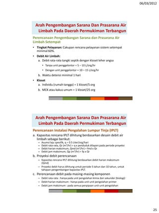 06/03/2012
25
Arah Pengembangan Sarana Dan Prasarana Air
Limbah Pada Daerah Permukiman Terbangun
Perencanaan Pengembangan Sarana dan Prasarana Air
Limbah Setempat
• Tingkat Pelayanan: Cakupan rencana pelayanan sistem setempat
minimal 60%.
• Debit Air Limbah:
a. Debit rata-rata tangki septik dengan kloset leher angsa
• Tanpa unit penggelontor = 5 – 10 L/org/hr
• Dengan unit penggelontor = 10 – 15 L/org/hr
b. Waktu detensi minimal 1 hari
• Kloset
a. Individu (rumah tangga) = 1 kloset/5 org
b. MCK atau kakus umum = 1 kloset/25 org
Perencanaan Instalasi Pengolahan Lumpur Tinja (IPLT)
a. Kapasitas rencana IPLT dihitung berdasarkan desain debit air
limbah sebagai berikut:
– Asumsi laju spesifik, q = 0.5 Liter/org/hari
– Debit rata-rata, Qr (m3/hr) = q x penduduk dilayani pada periode proyeksi
– Debit harian maksimum, Qmd (m3/hr) = fmd x Qr
– Debit jam maksimum, Qp (m3/hr) = fp x Qr
b. Proyeksi debit perencanaan
– Kapasitas rencana IPLT dihitung berdasarkan debit harian maksimum
(Qmd)
– Proyeksi debit harus dihitung untuk periode 5 tahun dan 10 tahun, untuk
tahapan pengembangan kapasitas IPLT.
c. Perencanaan debit pada masing-masing komponen
– Debit rata-rata : hanya pada unit pengolahan kimia dan sekunder (biologi)
– Debit harian maksimum : hanya pada unit-unit pengolahan primer
– Debit jam maksimum : pada semua perpipaan unit-unit pengolahan
Arah Pengembangan Sarana Dan Prasarana Air
Limbah Pada Daerah Permukiman Terbangun
 