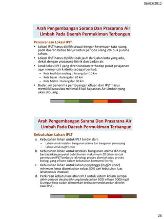 06/03/2012
26
Perencanaan Lokasi IPLT
• Lokasi IPLT harus dipilih sesuai dengan ketentuan tata ruang,
pada daerah bebas banjir untuk periode ulang 20 (dua puluh)
tahun.
• Lokasi IPLT harus dipilih tidak jauh dari jalan kota yang ada,
dekat dengan prasarana listrik dan badan air.
• Jarak lokasi IPLT yang direncanakan terhadap pusat pelayanan
agar memenuhi kriteria sebagai berikut:
– Kota kecil dan sedang : Kurang dari 10 km
– Kota besar : Kurang dari 20 km
– Kota Metro : Kurang dari 30 km
• Badan air penerima pembuangan efluen dari IPLT harus
memiliki kapasitas minimal 8 kali kapasitas Air Limbah yang
akan dibuang.
Arah Pengembangan Sarana Dan Prasarana Air
Limbah Pada Daerah Permukiman Terbangun
Kebutuhan Lahan IPLT
a. Kebutuhan lahan untuk IPLT terdiri dari:
– Lahan untuk instalasi bangunan utama dan bangunan penunjang
– Lahan untuk buffer zone
b. Kebutuhan lahan untuk instalasi bangunan utama dihitung
berdasarkan proyeksi debit harian maksimum 20 tahun untuk
penerapan IPLT berbasis teknologi proses alamiah atau proses
biologi yang efisien dalam kebutuhan konsumsi listrik;
c. Kebutuhan lahan untuk lahan penyangga (buffer zone)
minimum harus dipersiapkan seluas 50% dari kebutuhan luas
lahan untuk instalasi;
d. Perkiraan kebutuhan lahan IPLT untuk sistem kolam sampai
akhir periode desain dihitung berdasarkan BOD influen 5000 mg/l
(Lumpur tinja sudah diencerkan ketika penyedotan dan di inlet
awal IPLT).
Arah Pengembangan Sarana Dan Prasarana Air
Limbah Pada Daerah Permukiman Terbangun
 