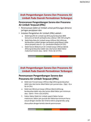 06/03/2012
27
Perencanaan Pengembangan Sarana dan Prasarana
Air Limbah Terpusat (IPAL)
• Perencanaan debit air limbah untuk perhitungan dimensi
jaringan perpipaan dan
• Instalasi Pengolahan Air Limbah (IPAL) adalah :
a. Debit Spesifik Air Limbah (q) dihitung berdasarkan 80%
konsumsi air bersih perkapita atau sebesar 100-150 L/org/hr.
b. Debit Rata-Rata Air Limbah tanpa infiltrasi (Qr) dihitung
berdasarkan q dikali dengan penduduk yang dilayani pada
tahun proyeksi atau Q = q x penduduk dilayani (m3/hr).
c. Debit Harian Maksimum Air Limbah tanpa infiltrasi (Qmd)
dihitung berdasarkan debit rata-rata harian dikali faktor
maksimum harian atau : Qmd = fmd x Qr (m3/hr).
Arah Pengembangan Sarana Dan Prasarana Air
Limbah Pada Daerah Permukiman Terbangun
Perencanaan Pengembangan Sarana dan
Prasarana Air Limbah Terpusat (IPAL)
d. Debit Jam Puncak tanpa infiltrasi (Qp) dihitung berdasarkan
debit rata-rata harian dikali faktor jam puncak atau : (Qp) = fp x
Qr (m3/hr).
e. Debit Jam Minimum tanpa infiltrasi (Qmin) dihitung
berdasarkan debit rata-rata harian dikali faktor jam minimum
atau : Qmin = fmin x Qr (m3/hr).
f. Faktor-faktor Debit Air Limbah seperti faktor harian
maksimum, faktor jam puncak dan faktornya minimum harus
sesuai dengan standar dan kriteria teknis yang berlaku yang
disesuaikan dengan kondisi daerah perencanaan.
Arah Pengembangan Sarana Dan Prasarana Air
Limbah Pada Daerah Permukiman Terbangun
 