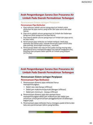 06/03/2012
29
Perencanaan Sistem Jaringan Perpipaan
Perencanaan Pipa Retikulasi
a. Pipa retikulasi adalah saluran pengumpul air limbah untuk
disalurkan ke pipa utama; yang terdiri dari pipa servis dan pipa
lateral;
b. Pipa servis adalah saluran pengumpul air limbah dari beberapa
bangunan (blok bangunan) ke pipa lateral;
c. Pipa lateral adalah saluran pengumpul air limbah dari pipa servis
ke pipa induk;
d. Perencanaan pipa retikulasi air limbah meliputi: letak pipa,
diameter dan bahan pipa, metode konstruksi (open trench atau
pipe jacking), kemiringan minimum, manhole;
e. Perencanaan debit rata-rata (m3/hr) pada masing-masing seksi
pipa lateral harus memperhitungkan luas daerah tangkapan (ha),
klasifikasi dan proyeksi debit spesifik air limbah yang dilayani
(m3/hr/ha).
Arah Pengembangan Sarana Dan Prasarana Air
Limbah Pada Daerah Permukiman Terbangun
Perencanaan Sistem Jaringan Perpipaan
Perencanaan Pipa Retikulasi
f. Perencanaan dimensi pipa retikulasi harus
memperhitungkan:
• Debit rata-rata (tanpa infiltrasi)
• Debit jam maksimum/puncak (dengan infiltrasi)
• Debit jam minimum - (tanpa infiltrasi)
g. Perencanaan dimensi pipa dan pompa harus
memperhitungkan debit jam maksimum dan debit jam
minimum untuk perencanaan penggelontoran di beberapa
bagian pipa.
h. Perencanaan pipa retikulasi harus mengacu pada kriteria dan
tata cara perencanaan teknis yang berlaku.
Arah Pengembangan Sarana Dan Prasarana Air
Limbah Pada Daerah Permukiman Terbangun
 