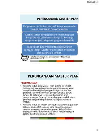 06/03/2012
3
fakultas teknik sipil dan perencanaan – ITS surabaya
http://www.ftsp.its.ac.id
PERENCANAAN MASTER PLAN
Pengelolaan air limbah memerlukan prasarana dan
sarana penyaluran dan pengolahan.
Saat ini sistem pengelolaan air limbah terpusat
hanya berada di Indonesia hanya 11 kota saja
dengan cakupan pelayanan yang masih rendah.
Diperlukan pedoman untuk penyusunan
rencana induk (Master Plan) sistem Prasarana
dan Sarana air limbah.
5
PERENCANAAN MASTER PLAN
PENDAHULUAN
• Rencana Induk atau Master Plan bidang air limbah
merupakan suatu dokumen perencanaan dasar yang
menyeluruh mengenai pengembangan sarana dan
prasarana air limbah untuk periode 20 (dua puluh)
tahun. Di dalamnya termasuk: Gambaran arah
pengembangan, Strategi penembangan dan Prioritas-
prioritas pengembangan sarana dan prasarana air
limbah.
• Rencana induk air limbah tersebut selanjutnya digunakan
sebagai acuan oleh instansi yang berwenang dalam
penyusunan program pembangunan 5 (lima) tahun
bidang air limbah atau Renstra Dinas Pengembangan
Sarana dan Prasarana Air Limbah.
 