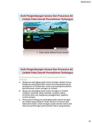 06/03/2012
31
Arah Pengembangan Sarana Dan Prasarana Air
Limbah Pada Daerah Permukiman Terbangun
• Pipa Induk (Main/trunk sewer)
Arah Pengembangan Sarana Dan Prasarana Air
Limbah Pada Daerah Permukiman Terbangun
Perencanaan Bangunan Pelengkap pada Sistem
Jaringan
a. Bangunan pelengkap pada sistem jaringan adalah semua
bangunan yang diperlukan untuk menunjang kelancaran
penyaluran air limbah dan untuk menunjang kemudahan
pemeliharaan sistem jaringan air limbah;
b. Bangunan pelengkap pada sistem jaringan air limbah
meliputi: manhole, drop manhole, ventilasi udara,
terminal clean out, bangunan penggelontor, syphone
rumah pompa;
c. Perencanaan bangunan pelengkap pada sistem jaringan
air limbah yang meliputi: letak, dimensi minimum dan
kebutuhan lahan untuk mengacu pada standar teknis dan
tata cara perhitungan perencanaan teknis yang berlaku.
 