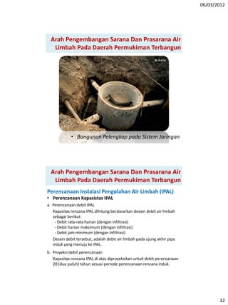 06/03/2012
32
Arah Pengembangan Sarana Dan Prasarana Air
Limbah Pada Daerah Permukiman Terbangun
• Bangunan Pelengkap pada Sistem Jaringan
Arah Pengembangan Sarana Dan Prasarana Air
Limbah Pada Daerah Permukiman Terbangun
Perencanaan Instalasi Pengolahan Air Limbah (IPAL)
• Perencanaan Kapasistas IPAL
a. Perencanaan debit IPAL
Kapasitas rencana IPAL dihitung berdasarkan desain debit air limbah
sebagai berikut:
- Debit rata-rata harian (dengan infiltrasi)
- Debit harian maksimum (dengan infiltrasi)
- Debit jam minimum (dengan infiltrasi)
Desain debit tersebut, adalah debit air limbah pada ujung akhir pipa
induk yang menuju ke IPAL.
b. Proyeksi debit perencanaan
Kapasitas rencana IPAL di atas diproyeksikan untuk debit perencanaan
20 (dua puluh) tahun sesuai periode perencanaan rencana induk.
 