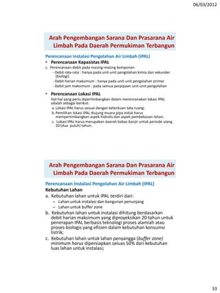 06/03/2012
33
Arah Pengembangan Sarana Dan Prasarana Air
Limbah Pada Daerah Permukiman Terbangun
Perencanaan Instalasi Pengolahan Air Limbah (IPAL)
• Perencanaan Kapasistas IPAL
c. Perencanaan debit pada masing-masing komponen
- Debit rata-rata : hanya pada unit-unit pengolahan kimia dan sekunder
(biologi)
- Debit harian maksimum : hanya pada unit-unit pengolahan primer
- Debit jam maksimum : pada semua perpipaan unit-unit pengolahan
• Perencanaan Lokasi IPAL
Hal-hal yang perlu dipertimbangkan dalam merencanakan lokasi IPAL
adalah sebagai berikut:
a. Lokasi IPAL harus sesuai dengan ketentuan tata ruang;
b.Pemilihan lokasi IPAL diujung muara pipa induk harus
mempertimbangkan aspek hidrolis dan aspek pembebasan lahan;
c. Lokasi IPAL harus merupakan daerah bebas banjir untuk periode ulang
20 (dua puluh) tahun.
Arah Pengembangan Sarana Dan Prasarana Air
Limbah Pada Daerah Permukiman Terbangun
Perencanaan Instalasi Pengolahan Air Limbah (IPAL)
Kebutuhan Lahan
a. Kebutuhan lahan untuk IPAL terdiri dari:
– Lahan untuk instalasi dan bangunan penunjang
– Lahan untuk buffer zone
b. Kebutuhan lahan untuk instalasi dihitung berdasarkan
debit harian maksimum yang diproyeksikan 20 tahun untuk
penerapan IPAL berbasis teknologi proses alamiah atau
proses biologis yang efisien dalam kebutuhan konsumsi
listrik;
c. Kebutuhan lahan untuk lahan penyangga (buffer zone)
minimum harus dipersiapkan seluas 50% dari kebutuhan
luas lahan untuk instalasi;
 