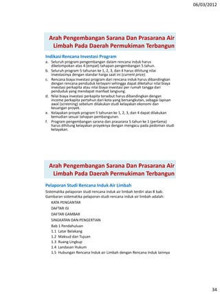 06/03/2012
34
Indikasi Rencana Investasi Program
a. Seluruh program pengembangan dalam rencana induk harus
dikelompokan atas 4 (empat) tahapan pengembangan 5 tahun.
b. Seluruh program 5 tahunan ke 1, 2, 3, dan 4 harus dihitung nilai
investasinya dengan standar harga saat ini (current price).
c. Rencana biaya investasi program dari rencana induk harus dibandingkan
dengan rencana penduduk terlayani sehingga dapat diketahui nilai biaya
investasi perkapita atau nilai biaya investasi per rumah tangga dari
penduduk yang mendapat manfaat langsung.
d. Nilai biaya investasi perkapita tersebut harus dibandingkan dengan
income perkapita pertahun dari kota yang bersangkutan, sebagai lapisan
awal (screening) sebelum dilakukan studi kelayakan ekonomi dan
keuangan proyek.
e. Kelayakan proyek program 5 tahunan ke 1, 2, 3, dan 4 dapat dilakukan
kemudian sesuai tahapan pembangunan.
f. Program pengembangan sarana dan prasarana 5 tahun ke 1 (pertama)
harus dihitung kelayakan proyeknya dengan mengacu pada pedoman studi
kelayakan.
Arah Pengembangan Sarana Dan Prasarana Air
Limbah Pada Daerah Permukiman Terbangun
Pelaporan Studi Rencana Induk Air Limbah
Sistematika pelaporan studi rencana induk air limbah terdiri atas 8 bab.
Gambaran sistematika pelaporan studi rencana induk air limbah adalah:
KATA PENGANTAR
DAFTAR ISI
DAFTAR GAMBAR
SINGKATAN DAN PENGERTIAN
Bab 1 Pendahuluan
1.1 Latar Belakang
1.2 Maksud dan Tujuan
1.3 Ruang Lingkup
1.4 Landasan Hukum
1.5 Hubungan Rencana Induk air Limbah dengan Rencana Induk lainnya
Arah Pengembangan Sarana Dan Prasarana Air
Limbah Pada Daerah Permukiman Terbangun
 