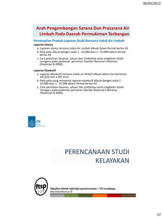 06/03/2012
37
Arah Pengembangan Sarana Dan Prasarana Air
Limbah Pada Daerah Permukiman Terbangun
Penampilan Produk Laporan Studi Rencana Induk Air Limbah
Laporan Utama
a. Laporan utama rencana induk Air Limbah dibuat dalam format kertas A3
b. Peta-peta dibuat dengan skala 1 : 10.000 atau 1 : 25.000 dalam format
kertas A3
c. Cara penulisan besaran, satuan dan simbolnya serta singkatan istilah
mengacu pada pedoman penulisan Standar Nasional Indonesia
(Pedoman 8-2000).
Laporan Eksekutif
a. Laporan eksekutif rencana induk air limbah dibuat dalam format kertas
A4 (210 mm x 297 mm)
b. Peta-peta yang menyertai laporan eksekutif dibuat dengan skala 1 :
10.000 atau 1 : 25.000 dalam format kertas A3
c. Cara penulisan besaran, satuan dan simbolnya serta singkatan istilah
mengacu pada pedoman penulisan Standar Nasional Indonesia
(Pedoman 8-2000).
fakultas teknik sipil dan perencanaan – ITS surabaya
http://www.ftsp.its.ac.id
PERENCANAAN STUDI
KELAYAKAN
 