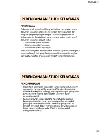 06/03/2012
38
PERENCANAAN STUDI KELAYAKAN
PENDAHULUAN
Dokumen studi kelayakan bidang air limbah, merupakan suatu
dokumen kelayakan ekonomi, keuangan dan lingkungan dari
program-program pengembangan sarana dan prasarana air
limbah yang terdapat dalam suatu rencana induk, terdiri atas 3
dokumen kelayakan proyek yaitu:
· Dokumen kelayakan ekonomi
· Dokumen kelayakan keuangan
· Dokumen kelayakan lingkungan
Hasil studi kelayakan ekonomi akan memberi gambaran mengenai
manfaat/benefit baik yang bersifat tangible maupun intangible.
Dari suatu investasi prasarana air limbah yang direncanakan.
PERENCANAAN STUDI KELAYAKAN
PENDAHULUAN
• Hasil studi kelayakan keuangan (financial) akan memberi
gambaran mengenai besaran tarif/retribusi yang akan
dibebankan kepada pelanggan yang mendapat pelayanan
(wajarkah dibanding pendapatan (income) para
pelanggannya?).
• Sementara dari sisi pengelola, hasil studi kelayakan
keuangan tersebut, akan memberi gambaran apakah
pendapatan operasional dari retribusi pelayanan Air
Limbah tersebut dapat menutup biaya O/M (OpEx) dan
biaya pengembalian modal (CapEx) serta apakah
menghasilkan laba?
 