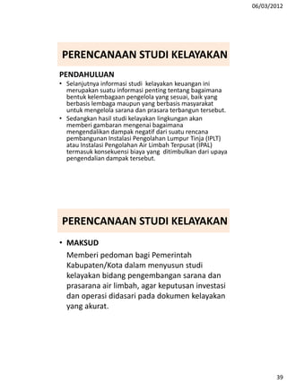 06/03/2012
39
PERENCANAAN STUDI KELAYAKAN
PENDAHULUAN
• Selanjutnya informasi studi kelayakan keuangan ini
merupakan suatu informasi penting tentang bagaimana
bentuk kelembagaan pengelola yang sesuai, baik yang
berbasis lembaga maupun yang berbasis masyarakat
untuk mengelola sarana dan prasara terbangun tersebut.
• Sedangkan hasil studi kelayakan lingkungan akan
memberi gambaran mengenai bagaimana
mengendalikan dampak negatif dari suatu rencana
pembangunan Instalasi Pengolahan Lumpur Tinja (IPLT)
atau Instalasi Pengolahan Air Limbah Terpusat (IPAL)
termasuk konsekuensi biaya yang ditimbulkan dari upaya
pengendalian dampak tersebut.
PERENCANAAN STUDI KELAYAKAN
• MAKSUD
Memberi pedoman bagi Pemerintah
Kabupaten/Kota dalam menyusun studi
kelayakan bidang pengembangan sarana dan
prasarana air limbah, agar keputusan investasi
dan operasi didasari pada dokumen kelayakan
yang akurat.
 