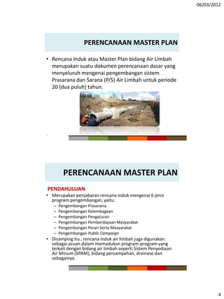 06/03/2012
4
PERENCANAAN MASTER PLAN
• Rencana Induk atau Master Plan bidang Air Limbah
merupakan suatu dokumen perencanaan dasar yang
menyeluruh mengenai pengembangan sistem
Prasarana dan Sarana (P/S) Air Limbah untuk periode
20 (dua puluh) tahun.
7
PERENCANAAN MASTER PLAN
PENDAHULUAN
• Merupakan penjabaran rencana induk mengenai 6 jenis
program pengembangan, yaitu:
– Pengembangan Prasarana
– Pengembangan Kelembagaan
– Pengembangan Pengaturan
– Pengembangan Pemberdayaan Masyarakat
– Pengembangan Peran Serta Masyarakat
– Pengembangan Public Campaign
• Disamping itu , rencana induk air limbah juga digunakan
sebagai acuan dalam memadukan program-program yang
terkait dengan bidang air limbah seperti Sistem Penyediaan
Air Minum (SPAM), bidang persampahan, drainase dan
sebagainya.
 