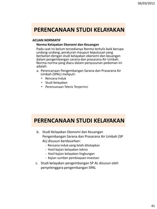 06/03/2012
41
ACUAN NORMATIF
Norma Kelayakan Ekonomi dan Keuangan
Pada saat ini belum tersedianya Norma tertulis baik berupa
undang-undang, peraturan maupun keputusan yang
berkaitan dengan studi kelayakan ekonomi dan keuangan
dalam pengembangan sarana dan prasarana Air Limbah.
Norma-norma yang diacu dalam penyusunan pedoman ini
adalah:
a. Perencanaan Pengembangan Sarana dan Prasarana Air
Limbah (SPAL) meliputi:
• Rencana Induk
• Studi Kelayakan
• Perencanaan Teknis Terperinci
PERENCANAAN STUDI KELAYAKAN
b. Studi Kelayakan Ekonomi dan Keuangan
Pengembangan Sarana dan Prasarana Air Limbah (SP
AL) disusun berdasarkan:
- Rencana induk yang telah ditetapkan
- Hasil kajian kelayakan teknis
- Hasil kajian kelayakan lingkungan
- Kajian sumber pembiayaan investasi
c. Studi kelayakan pengembangan SP AL disusun oleh
penyelenggara pengembangan SPAL
PERENCANAAN STUDI KELAYAKAN
 