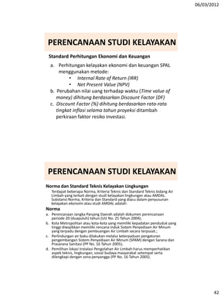 06/03/2012
42
Standard Perhitungan Ekonomi dan Keuangan
a. Perhitungan kelayakan ekonomi dan keuangan SPAL
menggunakan metode:
• Internal Rate of Return (IRR)
• Net Present Value (NPV)
b. Perubahan nilai uang terhadap waktu (Time value of
money) dihitung berdasarkan Discount Factor (DF)
c. Discount Factor (%) dihitung berdasarkan rata-rata
tingkat inflasi selama tahun proyeksi ditambah
perkiraan faktor resiko investasi.
PERENCANAAN STUDI KELAYAKAN
Norma dan Standard Teknis Kelayakan Lingkungan
Terdapat beberapa Norma, Kriteria Teknis dan Standard Teknis bidang Air
Limbah yang terkait dengan studi kelayakan lingkungan atau AMDAL.
Substansi Norma, Kriteria dan Standard yang diacu dalam penyusunan
kelayakan ekonomi atau studi AMDAL adalah:
Norma
a. Perencanaan Jangka Panjang Daerah adalah dokumen perencanaan
periode 20 (duapuluh) tahun (UU No. 25 Tahun 2004);
b. Kota Metropolitan atau kota-kota yang memiliki kepadatan penduduk yang
tinggi diwajibkan memiliki rencana induk Sistem Penyediaan Air Minum
yang terpadu dengan pembuangan Air Limbah secara terpusat.;
c. Perlindungan air baku dilakukan melalui keterpaduan pengaturan
pengembangan Sistem Penyediaan Air Minum (SPAM) dengan Sarana dan
Prasarana Sanitasi (PP No. 16 Tahun 2005);
d. Pemilihan lokasi Instalasi Pengolahan Air Limbah harus memperhatikan
aspek teknis, lingkungan, sosial budaya masyarakat setempat serta
dilengkapi dengan zona penyangga (PP No. 16 Tahun 2005).
PERENCANAAN STUDI KELAYAKAN
 