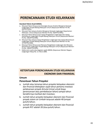 06/03/2012
43
Standard Teknis Studi AMDAL
a. Petunjuk Teknis Penyusunan Kerangka Acauan Analisis Mengenai Dampak
Lingkungan Proyek Bidang Pekerjaan Umum (Keputusan Menteri PU No.
69/PRT/1995);
b. Petunjuk Tata Laksana Analisis Mengenai Dampak Lingkungan Departemen
Pekerjaan Umum (Keputusan Menteri PU No. 58/KPTS/1995);
c. Petunjuk Teknis Penyusunan Upaya Pengelolaan Lingkungan dan Upaya
Pemantauan Lingkungan Proyek Bidang Pekerjaan Umum (Keputusan Menteri
PU No. 296/KPTS/1996);
d. Petunjuk Tata Laksana Upaya Pengelolaan Lingkungan dan Upaya Pemantauan
Lingkungan Proyek Bidang Pekerjaan Umum (Keputusan Menteri PU No.
377/KPTS/1996);
e. Petunjuk Teknis Penyusunan Rencana Pengelolaan Lingkungan dan Rencana
Pemantauan Lingkungan Proyek Bidang Pekerjaan Umum (Keputusan Menteri
PU No. 148/KPTS/1995);
f. Daftar jenis usaha atau kegiatan wajib AMDAL (Keputusan Menteri Negara
Lingkungan Hidup No. 11 Tahun 2006.
PERENCANAAN STUDI KELAYAKAN
KETENTUAN PERENCANAAN STUDI KELAYAKAN
EKONOMI DAN FINANSIAL
Umum
Penentuan Tahun Proyeksi
a. Jumlah atau lamanya tahun proyeksi kelayakan ekonomi
dan finansial ditetapkan sejak tahun pertama investasi
pelaksanaan proyek dimulai (misal untuk biaya
perencanaan atau pembebasan lahan) sampai tahun
berakhirnya manfaat dari investasi;
b. Jumlah tahun proyeksi kelayakan ekonomi dan finansial
proyek sistem air Limbah terpusat adalah 40 (empat
puluh) tahun;
c. Jumlah tahun proyeksi kelayakan ekonomi dan finansial
proyek IPLT adalah 20 (dua puluh) tahun.
 