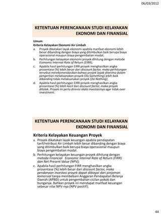 06/03/2012
44
KETENTUAN PERENCANAAN STUDI KELAYAKAN
EKONOMI DAN FINANSIAL
Umum
Kriteria Kelayakan Ekonomi Air Limbah
a. Proyek dikatakan layak ekonomi apabila manfaat ekonomi lebih
besar dibanding dengan biaya yang ditimbulkan baik berupa biaya
operasional maupun biaya pengembalian modal;
b. Perhitungan kelayakan ekonomi proyek dihitung dengan metode
Economic Internat Rate of Return (EIRR);
c. Apabila hasil perhitungan EIRR proyek menghasilkan angka
prosentase (%) lebih besar dari discount factor, maka perhitungan
tersebut merekomendasikan bahwa proyek layak diterima dalam
pengertian melaksanakan proyek (Do Something) lebih baik
dibanding tidak melaksanakan proyek (Do Nothing);
d. Apabila hasil perhitungan EIRR proyek menghasilkan angka
prosentase (%) lebih kecil dari discount factor, maka proyek
ditolak. Proyek ini perlu direvisi skala investasinya agar tidak over
investment.
Kriteria Kelayakan Keuangan Proyek
a. Proyek dikatakan layak keuangan apabila pendapatan
tarif/retribusi Air Limbah lebih besar dibanding dengan biaya
yang ditimbulkan baik berupa biaya operasional maupun
biaya pengembalian modal.
b. Perhitungan kelayakan keuangan proyek dihitung dengan
metode Financial Economic Internal Rate of Return (FIRR)
dan Net Present Value (NPV);
c. Apabila hasil perhitungan FIRR menghasilkan angka
prosentase (%) lebih besar dari discount factor, maka
pendanaan investasi proyek dapat dibiayai dari pinjaman
komersial tanpa membebani Anggaran Pendapatan Belanja
Daerah (APBD) untuk pengembalian cicilan pokok dan
bunganya. Bahkan proyek ini mendapat manfaat keuangan
sebesar nilai NPV-nya (NPV positif);
KETENTUAN PERENCANAAN STUDI KELAYAKAN
EKONOMI DAN FINANSIAL
 