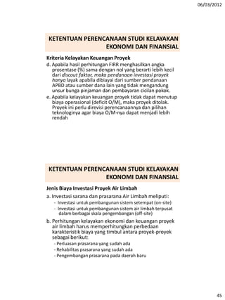 06/03/2012
45
Kriteria Kelayakan Keuangan Proyek
d. Apabila hasil perhitungan FIRR menghasilkan angka
prosentase (%) sama dengan nol yang berarti lebih kecil
dari discout faktor, maka pendanaan investasi proyek
hanya layak apabila dibiayai dari sumber pendanaan
APBD atau sumber dana lain yang tidak mengandung
unsur bunga pinjaman dan pembayaran cicilan pokok.
e. Apabila kelayakan keuangan proyek tidak dapat menutup
biaya operasional (deficit O/M), maka proyek ditolak.
Proyek ini perlu direvisi perencanaannya dan pilihan
teknologinya agar biaya O/M-nya dapat menjadi lebih
rendah
KETENTUAN PERENCANAAN STUDI KELAYAKAN
EKONOMI DAN FINANSIAL
Jenis Biaya Investasi Proyek Air Limbah
a. Investasi sarana dan prasarana Air Limbah meliputi:
- Investasi untuk pembangunan sistem setempat (on-site)
- Investasi untuk pembangunan sistem air limbah terpusat
dalam berbagai skala pengembangan (off-site)
b. Perhitungan kelayakan ekonomi dan keuangan proyek
air limbah harus memperhitungkan perbedaan
karakteristik biaya yang timbul antara proyek-proyek
sebagai berikut:
- Perluasan prasarana yang sudah ada
- Rehabilitas prasarana yang sudah ada
- Pengembangan prasarana pada daerah baru
KETENTUAN PERENCANAAN STUDI KELAYAKAN
EKONOMI DAN FINANSIAL
 