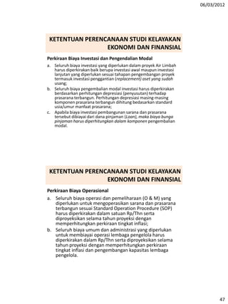 06/03/2012
47
Perkiraan Biaya Investasi dan Pengendalian Modal
a. Seluruh biaya investasi yang diperlukan dalam proyek Air Limbah
harus diperkirakan baik berupa investasi awal maupun investasi
lanjutan yang diperlukan sesuai tahapan pengembangan proyek
termasuk investasi penggantian (replacement) aset yang sudah
usang;
b. Seluruh biaya pengembalian modal investasi harus diperkirakan
berdasarkan perhitungan depresiasi (penyusutan) terhadap
prasarana terbangun. Perhitungan depresiasi masing-masing
komponen prasarana terbangun dihitung bedasarkan standard
usia/umur manfaat prasarana;
c. Apabila biaya investasi pembangunan sarana dan prasarana
tersebut dibiayai dari dana pinjaman (Loan), maka biaya bunga
pinjaman harus diperhitungkan dalam komponen pengembalian
modal.
KETENTUAN PERENCANAAN STUDI KELAYAKAN
EKONOMI DAN FINANSIAL
Perkiraan Biaya Operasional
a. Seluruh biaya operasi dan pemeliharaan (O & M) yang
diperlukan untuk mengoperasikan sarana dan prasarana
terbangun sesuai Standard Operation Procedure (SOP)
harus diperkirakan dalam satuan Rp/Thn serta
diproyeksikan selama tahun proyeksi dengan
memperhitungkan perkiraan tingkat inflasi;
b. Seluruh biaya umum dan administrasi yang diperlukan
untuk membiayai operasi lembaga pengelola harus
diperkirakan dalam Rp/Thn serta diproyeksikan selama
tahun proyeksi dengan memperhitungkan perkiraan
tingkat inflasi dan pengembangan kapasitas lembaga
pengelola.
KETENTUAN PERENCANAAN STUDI KELAYAKAN
EKONOMI DAN FINANSIAL
 