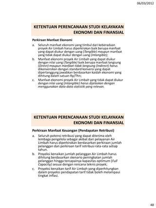 06/03/2012
48
Perkiraan Manfaat Ekonomi
a. Seluruh manfaat ekonomi yang timbul dari keberadaan
proyek Air Limbah harus diperkirakan baik berupa manfaat
yang dapat diukur dengan uang (Tangible) maupun manfaat
yang tidak dapat diukur dengan uang (Intangible);
b. Manfaat ekonomi proyek Air Limbah yang dapat diukur
dengan nilai uang (Tangible) baik berupa manfaat langsung
(Direct) maupun manfaat tidak langsung (Indirect) harus
dikonversikan dengan standard konversi yang dapat
dipertanggung jawabkan berdasarkan kaidah ekonomi yang
dihitung dalam satuan Rp/Thn;
c. Manfaat ekonomi proyek Air Limbah yang tidak dapat diukur
dengan nilai uang (Intangible) harus dijelaskan dengan
menggunakan data-data statistik yang relevan.
KETENTUAN PERENCANAAN STUDI KELAYAKAN
EKONOMI DAN FINANSIAL
Perkiraan Manfaat Keuangan (Pendapatan Retribusi)
a. Seluruh potensi retribusi yang dapat diterima oleh
lembaga pengelola sebagai akibat dari pelayanan Air
Limbah harus diperkirakan berdasarkan perkiraan jumlah
pelanggan dan perkiraan tarif retribusi rata-rata setiap
tahun.
b. Proyeksi kenaikan jumlah pelanggan Air Limbah harus
dihitung berdasarkan skenario peningkatan jumlah
pelanggan hingga tercapainya kapasitas optimum (Full
Capacity) sesuai dengan rencana teknis proyek;
c. Proyeksi kenaikan tarif Air Limbah yang diperhitungkan
dalam proyeksi pendapatan tarif tidak boleh melampaui
tingkat inflasi.
KETENTUAN PERENCANAAN STUDI KELAYAKAN
EKONOMI DAN FINANSIAL
 