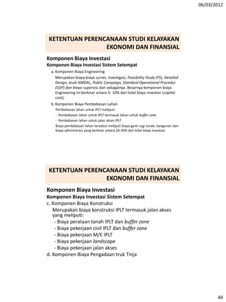 06/03/2012
49
Komponen Biaya Investasi
Komponen Biaya Investasi Sistem Setempat
a. Komponen Biaya Engineering
Merupakan biaya-biaya survei, investigasi, Feasibility Study (FS), Detailed
Design, studi AMDAL, Public Campaign, Standard Operational Procedur
(SOP) dan biaya supervisi dan sebagainya. Besarnya komponen biaya
Engineering ini berkisar antara 5- 10% dari total biaya investasi (capital
cost);
b. Komponen Biaya Pembebasan Lahan
Pembebasan lahan untuk IPLT meliputi:
- Pembebasan lahan untuk IPLT termasuk lahan untuk buffer zone
- Pembebasan lahan untuk jalan akses IPLT
Biaya pembebasan lahan tersebut meliputi biaya ganti rugi tanah, bangunan dan
biaya administrasi yang berkisar antara 20-30% dari total biaya investasi.
KETENTUAN PERENCANAAN STUDI KELAYAKAN
EKONOMI DAN FINANSIAL
Komponen Biaya Investasi
Komponen Biaya Investasi Sistem Setempat
c. Komponen Biaya Konstruksi
Merupakan biaya konstruksi IPLT termasuk jalan akses
yang meliputi:
- Biaya perataan tanah IPLT dan buffer zone
- Biaya pekerjaan civil IPLT dan buffer zone
- Biaya pekerjaan M/E IPLT
- Biaya pekerjaan landscape
- Biaya pekerjaan jalan akses
d. Komponen Biaya Pengadaan truk Tinja
KETENTUAN PERENCANAAN STUDI KELAYAKAN
EKONOMI DAN FINANSIAL
 