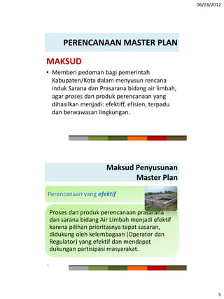 06/03/2012
5
PERENCANAAN MASTER PLAN
MAKSUD
• Memberi pedoman bagi pemerintah
Kabupaten/Kota dalam menyusun rencana
induk Sarana dan Prasarana bidang air limbah,
agar proses dan produk perencanaan yang
dihasilkan menjadi: efektiff, efisien, terpadu
dan berwawasan lingkungan.
Maksud Penyusunan
Master Plan
Perencanaan yang efektif
Proses dan produk perencanaan prasarana
dan sarana bidang Air Limbah menjadi efektif
karena pilihan prioritasnya tepat sasaran,
didukung oleh kelembagaan (Operator dan
Regulator) yang efektif dan mendapat
dukungan partisipasi masyarakat.
10
 