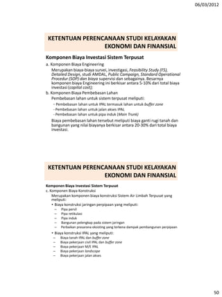 06/03/2012
50
Komponen Biaya Investasi Sistem Terpusat
a. Komponen Biaya Engineering
Merupakan biaya-biaya survei, investigasi, Feasibility Study (FS),
Detailed Design, studi AMDAL, Public Campaign, Standard Operational
Procedur (SOP) dan biaya supervisi dan sebagainya. Besarnya
komponen biaya Engineering ini berkisar antara 5-10% dari total biaya
investasi (capital cost);
b. Komponen Biaya Pembebasan Lahan
Pembebasan lahan untuk sistem terpusat meliputi:
- Pembebasan lahan untuk IPAL termasuk lahan untuk buffer zone
- Pembebasan lahan untuk jalan akses IPAL
- Pembebasan lahan untuk pipa induk (Main Trunk)
Biaya pembebasan lahan tersebut meliputi biaya ganti rugi tanah dan
bangunan yang nilai biayanya berkisar antara 20-30% dari total biaya
investasi.
KETENTUAN PERENCANAAN STUDI KELAYAKAN
EKONOMI DAN FINANSIAL
Komponen Biaya Investasi Sistem Terpusat
c. Komponen Biaya Konstruksi
Merupakan komponen biaya konstruksi Sistem Air Limbah Terpusat yang
meliputi:
• Biaya konstruksi jaringan perpipaan yang meliputi:
– Pipa persil
– Pipa retikulasi
– Pipa induk
– Bangunan pelengkap pada sistem jaringan
– Perbaikan prasarana eksisting yang terkena dampak pembangunan perpipaan
• Biaya konstruksi IPAL yang meliputi:
– Biaya tanah IPAL dan buffer zone
– Biaya pekerjaan civil IPAL dan buffer zone
– Biaya pekerjaan M/E IPAL
– Biaya pekerjaan landscape
– Biaya pekerjaan jalan akses
KETENTUAN PERENCANAAN STUDI KELAYAKAN
EKONOMI DAN FINANSIAL
 