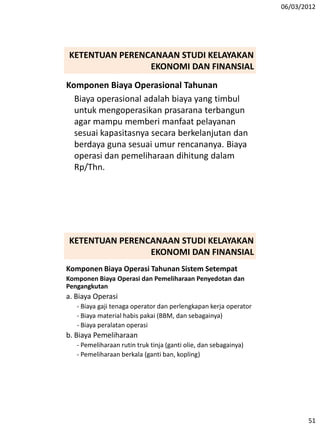 06/03/2012
51
Komponen Biaya Operasional Tahunan
Biaya operasional adalah biaya yang timbul
untuk mengoperasikan prasarana terbangun
agar mampu memberi manfaat pelayanan
sesuai kapasitasnya secara berkelanjutan dan
berdaya guna sesuai umur rencananya. Biaya
operasi dan pemeliharaan dihitung dalam
Rp/Thn.
KETENTUAN PERENCANAAN STUDI KELAYAKAN
EKONOMI DAN FINANSIAL
Komponen Biaya Operasi Tahunan Sistem Setempat
Komponen Biaya Operasi dan Pemeliharaan Penyedotan dan
Pengangkutan
a. Biaya Operasi
- Biaya gaji tenaga operator dan perlengkapan kerja operator
- Biaya material habis pakai (BBM, dan sebagainya)
- Biaya peralatan operasi
b. Biaya Pemeliharaan
- Pemeliharaan rutin truk tinja (ganti olie, dan sebagainya)
- Pemeliharaan berkala (ganti ban, kopling)
KETENTUAN PERENCANAAN STUDI KELAYAKAN
EKONOMI DAN FINANSIAL
 