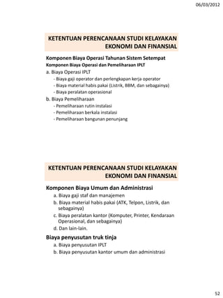 06/03/2012
52
Komponen Biaya Operasi Tahunan Sistem Setempat
Komponen Biaya Operasi dan Pemeliharaan IPLT
a. Biaya Operasi IPLT
- Biaya gaji operator dan perlengkapan kerja operator
- Biaya material habis pakai (Listrik, BBM, dan sebagainya)
- Biaya peralatan operasional
b. Biaya Pemeliharaan
- Pemeliharaan rutin instalasi
- Pemeliharaan berkala instalasi
- Pemeliharaan bangunan penunjang
KETENTUAN PERENCANAAN STUDI KELAYAKAN
EKONOMI DAN FINANSIAL
Komponen Biaya Umum dan Administrasi
a. Biaya gaji staf dan manajemen
b. Biaya material habis pakai (ATK, Telpon, Listrik, dan
sebagainya)
c. Biaya peralatan kantor (Komputer, Printer, Kendaraan
Operasional, dan sebagainya)
d. Dan lain-lain.
Biaya penyusutan truk tinja
a. Biaya penyusutan IPLT
b. Biaya penyusutan kantor umum dan administrasi
KETENTUAN PERENCANAAN STUDI KELAYAKAN
EKONOMI DAN FINANSIAL
 
