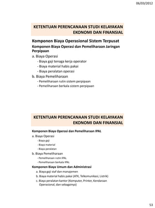 06/03/2012
53
Komponen Biaya Operasional Sistem Terpusat
Komponen Biaya Operasi dan Pemeliharaan Jaringan
Perpipaan
a. Biaya Operasi
- Biaya gaji tenaga kerja operator
- Biaya material habis pakai
- Biaya peralatan operasi
b. Biaya Pemeliharaan
- Pemeliharaan rutin sistem perpipaan
- Pemeliharaan berkala sistem perpipaan
KETENTUAN PERENCANAAN STUDI KELAYAKAN
EKONOMI DAN FINANSIAL
Komponen Biaya Operasi dan Pemeliharaan IPAL
a. Biaya Operasi
- Biaya gaji
- Biaya material
- Biaya peralatan
b. Biaya Pemeliharaan
- Pemeliharaan rutin IPAL
- Pemeliharaan berkala IPAL
Komponen Biaya Umum dan Administrasi
a. Biaya gaji staf dan manajemen
b. Biaya material habis pakai (ATK, Telkomunikasi, Listrik)
c. Biaya peralatan kantor (Komputer, Printer, Kendaraan
Operasional, dan sebagainya)
KETENTUAN PERENCANAAN STUDI KELAYAKAN
EKONOMI DAN FINANSIAL
 