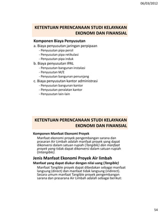 06/03/2012
54
Komponen Biaya Penyusutan
a. Biaya penyusutan jaringan perpipaan
- Penyusutan pipa persil
- Penyusutan pipa retikulasi
- Penyusutan pipa induk
b. Biaya penyusutan IPAL
- Penyusutan bangunan instalasi
- Penyusutan M/E
- Penyusutan bangunan penunjang
c. Biaya penyusutan kantor administrasi
- Penyusutan bangunan kantor
- Penyusutan peralatan kantor
- Penyusutan lain-lain
KETENTUAN PERENCANAAN STUDI KELAYAKAN
EKONOMI DAN FINANSIAL
Komponen Manfaat Ekonomi Proyek
Manfaat ekonomi proyek pengembangan sarana dan
prasaran Air Limbah adalah manfaat proyek yang dapat
dikonversi dalam satuan rupiah (Tangible) dan manfaat
proyek yang tidak dapat dikonversi dalam satuan rupiah
(Intangible).
Jenis Manfaat Ekonomi Proyek Air limbah
Manfaat yang dapat diukur dengan nilai uang (Tangible)
Manfaat Tangible proyek dapat dibedakan sebagai manfaat
langsung (direct) dan manfaat tidak langsung (indirect).
Secara umum manfaat Tangible proyek pengembangan
sarana dan prasarana Air Limbah adalah sebagai berikut:
KETENTUAN PERENCANAAN STUDI KELAYAKAN
EKONOMI DAN FINANSIAL
 