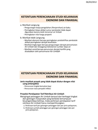 06/03/2012
55
a. Manfaat Langsung
- Pengurangan biaya pengolahan (Penjernihan) air baku
- Peningkatan biaya akibat sumur penduduk tidak dapat
digunakan karena telah tercemar air limbah
- Peningkatan nilai harga properti
b. Manfaat tidak Langsung
- Manfaat ekonomi berupa peningkatan produktifitas penduduk
akibat peningkatan derajat kesehatan
- Manfaat lingkungan berupa pengurangan derajat pencemaran
Air Limbah dan terjaganya kelestarian sumber daya air
- Manfaat sosial berupa penurunan derajat konflik yang
disebabkan oleh pencemaran Air Limbah
KETENTUAN PERENCANAAN STUDI KELAYAKAN
EKONOMI DAN FINANSIAL
Jenis manfaat proyek yang tidak dapat diukur dengan nilai
uang (Intangible)
- Penurunan tingkat kematian bayi
- Penurunan rasio penyakit infeksi
Proyeksi Pendapatan Tarif Retribusi Air Limbah
Mengingat pelanggan Air Limbah berasal dari berbagai tingkat
dan golongan masyarakat yang berbeda kemampuan
keuangan/daya belinya, maka perkiraan pendapatan tarif
retribusi Air Limbah harus memperhitungkan:
a. Perkiraan tarif per golongan pelanggan dan per jenis pelayanan;
b. Perkiraan jumlah pelanggan per golongan pelanggan dan per
jenis pelayanan.
KETENTUAN PERENCANAAN STUDI KELAYAKAN
EKONOMI DAN FINANSIAL
 