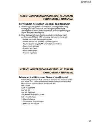 06/03/2012
57
Perhitungan Kelayakan Ekonomi dan Keuangan
a. Perhitungan kelayakan ekonomi dan keuangan sekurang-
kurangnya disajikan dalam perhitungan spread sheet,
sehingga data-data perhitungan dan proyeksi perhitungan
dapat disajikan secara jelas.
b. Data-data yang harus disajikan untuk mendukung hasil
perhitungan IRR dan NPV sekurang-kurangnya meliputi:
- Jadwal konstruksi dan jadwal investasi
- Jadwal operasi dan proyeksi kapasitas operasi
- Asumsi-asumsi biaya O/M, umum dan administrasi
- Asumsi tarif retribusi
- Proyeksi Net Cash
- Analisis Sensitifitas
- Proyeksi rugi/laba
KETENTUAN PERENCANAAN STUDI KELAYAKAN
EKONOMI DAN FINANSIAL
Pelaporan Studi Kelayakan Ekonomi dan Finansial
Sistematika pelaporan studi kelayakan ekonomi dan finansial terdiri
dari atas 8 bab. Gambaran sistematika pelaporan studi kelayakan
ekonomi dan finansial adalah sebagai berikut:
DAFTAR ISI
KATA PENGANTAR
DAFTAR ISI
DAFTAR GAMBAR
SINGKATAN DAN PENGERTIAN
Bab I Pendahuluan
1.1 Latar Belakang
1.2 Gambaran Singkat Proyek
1.3 Maksud dan Tujuan
KETENTUAN PERENCANAAN STUDI KELAYAKAN
EKONOMI DAN FINANSIAL
 