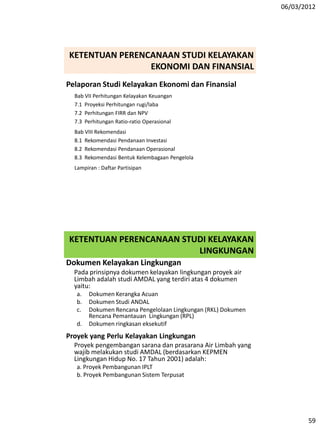 06/03/2012
59
Pelaporan Studi Kelayakan Ekonomi dan Finansial
Bab VII Perhitungan Kelayakan Keuangan
7.1 Proyeksi Perhitungan rugi/laba
7.2 Perhitungan FIRR dan NPV
7.3 Perhitungan Ratio-ratio Operasional
Bab VIII Rekomendasi
8.1 Rekomendasi Pendanaan Investasi
8.2 Rekomendasi Pendanaan Operasional
8.3 Rekomendasi Bentuk Kelembagaan Pengelola
Lampiran : Daftar Partisipan
KETENTUAN PERENCANAAN STUDI KELAYAKAN
EKONOMI DAN FINANSIAL
KETENTUAN PERENCANAAN STUDI KELAYAKAN
LINGKUNGAN
Dokumen Kelayakan Lingkungan
Pada prinsipnya dokumen kelayakan lingkungan proyek air
Limbah adalah studi AMDAL yang terdiri atas 4 dokumen
yaitu:
a. Dokumen Kerangka Acuan
b. Dokumen Studi ANDAL
c. Dokumen Rencana Pengelolaan Lingkungan (RKL) Dokumen
Rencana Pemantauan Lingkungan (RPL)
d. Dokumen ringkasan eksekutif
Proyek yang Perlu Kelayakan Lingkungan
Proyek pengembangan sarana dan prasarana Air Limbah yang
wajib melakukan studi AMDAL (berdasarkan KEPMEN
Lingkungan Hidup No. 17 Tahun 2001) adalah:
a. Proyek Pembangunan IPLT
b. Proyek Pembangunan Sistem Terpusat
 