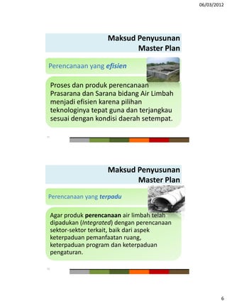 06/03/2012
6
Maksud Penyusunan
Master Plan
Perencanaan yang efisien
Proses dan produk perencanaan
Prasarana dan Sarana bidang Air Limbah
menjadi efisien karena pilihan
teknologinya tepat guna dan terjangkau
sesuai dengan kondisi daerah setempat.
11
Maksud Penyusunan
Master Plan
Perencanaan yang terpadu
Agar produk perencanaan air limbah telah
dipadukan (Integrated) dengan perencanaan
sektor-sektor terkait, baik dari aspek
keterpaduan pemanfaatan ruang,
keterpaduan program dan keterpaduan
pengaturan.
12
 