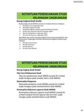 06/03/2012
61
KETENTUAN PERENCANAAN STUDI
KELAYAKAN LINGKUNGAN
Ruang Lingkup Studi Amdal
Ruang lingkup studi AMDAL proyek air Limbah minimum meliputi:
a. Identifikasi rona lingkungan awal
b. Identifikasi kegiatan proyek
c. Identifikasi kegiatan proyek yang menimbulkan dampak
d. Analisis dan assesment besaran dampak negatif
e. Rencana Pengelolaan Lingkungan (RKL)
f. Rencana Pemantauan Lingkungan (RPL)
Identifikasi dan analisis dampak negatif serta rencana pengelolaan dan
pemantauan lingkungan diuraikan berdasarkan kegiatan proyek yang
meliputi:
a. Periode Pra konstruksi
b. Periode Konstruksi
c. Periode Operasi
d. Periode Pasca Operasi
KETENTUAN PERENCANAAN STUDI
KELAYAKAN LINGKUNGAN
Ruang Lingkup Studi Amdal
Tata Cara Pelaksanaan Studi
Tata cara pelaksanaan studi AMDAL proyek Air Limbah
wajib mengacu pada standar teknis studi AMDAL.
Sistematika Pelaporan
Sitematika pelaporan studi AMDAL proyek Air Limbah
wajib mengacu pada standard teknis studi AMDAL.
Penampilan Dokumen Laporan Studi AMDAL
Penampilan dokumen laporan studi AMDAL proyek Air
Limbah meliputi format laporan dan lain-lain, wajib
mengacu pada standard teknis studi AMDAL.
 