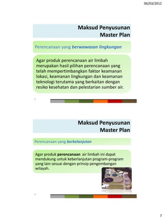 06/03/2012
7
Maksud Penyusunan
Master Plan
Perencanaan yang berwawasan lingkungan
Agar produk perencanaan air limbah
merupakan hasil pilihan perencanaan yang
telah mempertimbangkan faktor keamanan
lokasi, keamanan lingkungan dan keamanan
teknologi terutama yang berkaitan dengan
resiko kesehatan dan pelestarian sumber air.
13
Maksud Penyusunan
Master Plan
Perencanaan yang berkelanjutan
Agar produk perencanaan air limbah ini dapat
mendukung untuk keberlanjutan program-program
yang lain sesuai dengan prinsip pengembangan
wilayah.
14
 