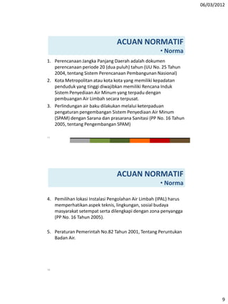06/03/2012
9
1. Perencanaan Jangka Panjang Daerah adalah dokumen
perencanaan periode 20 (dua puluh) tahun (UU No. 25 Tahun
2004, tentang Sistem Perencanaan Pembangunan Nasional)
2. Kota Metropolitan atau kota kota yang memiliki kepadatan
penduduk yang tinggi diwajibkan memiliki Rencana Induk
Sistem Penyediaan Air Minum yang terpadu dengan
pembuangan Air Limbah secara terpusat.
3. Perlindungan air baku dilakukan melalui keterpaduan
pengaturan pengembangan Sistem Penyediaan Air Minum
(SPAM) dengan Sarana dan prasarana Sanitasi (PP No. 16 Tahun
2005, tentang Pengembangan SPAM)
ACUAN NORMATIF
• Norma
17
4. Pemilihan lokasi Instalasi Pengolahan Air Limbah (IPAL) harus
memperhatikan aspek teknis, lingkungan, sosial budaya
masyarakat setempat serta dilengkapi dengan zona penyangga
(PP No. 16 Tahun 2005).
5. Peraturan Pemerintah No.82 Tahun 2001, Tentang Peruntukan
Badan Air.
ACUAN NORMATIF
• Norma
18
 