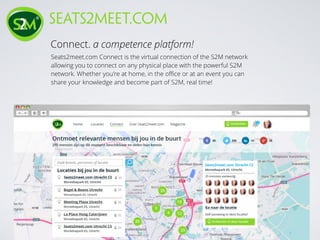 Connect. a competence platform!
seats2meet.com
Seats2meet.com Connect is the virtual connection of the S2M network
allowing you to connect on any physical place with the powerful S2M
network. Whether you're at home, in the oﬃce or at an event you can
share your knowledge and become part of S2M, real time!
 