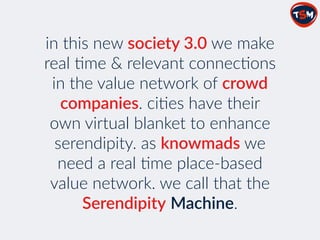 in  this  new  society  3.0  we  make  
real  2me  &  relevant  connec2ons  
in  the  value  network  of  crowd  
companies.  ci2es  have  their  
own  virtual  blanket  to  enhance  
serendipity.  as  knowmads  we  
need  a  real  2me  place-­‐based  
value  network.  we  call  that  the  
Serendipity  Machine.      
 