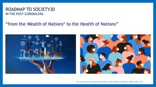 ROADMAP TO SOCIETY30
IN THE POST-CORONA ERA
“from the Wealth of Nations* to the Health of Nations”
* An Inquiry into the Nature and Causes of the Wealth of Nations, Adam Smith 1776
 