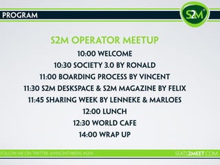 program
s2m operator meetup
10:00 Welcome
10:30 Society 3.0 by Ronald
11:00 Boarding process by Vincent
11:30 S2M Deskspace & S2M Magazine by Felix
11:45 SHaring week by lenneke & Marloes
12:00 Lunch
12:30 world cafe
14:00 wrap up
 